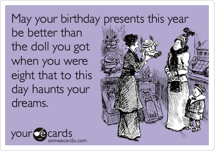 May your birthday presents this year be better than
the doll you got
when you were
eight that to this
day haunts your
dreams.