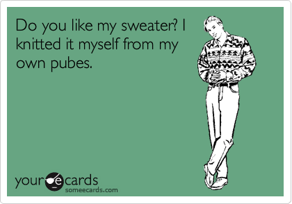 Do you like my sweater? I
knitted it myself from my
own pubes.