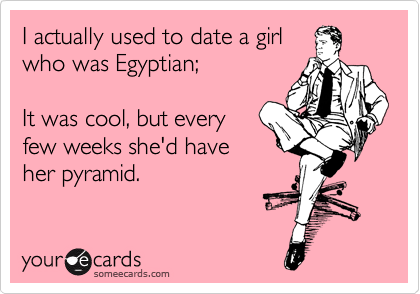 I actually used to date a girl
who was Egyptian;

It was cool, but every
few weeks she'd have
her pyramid.