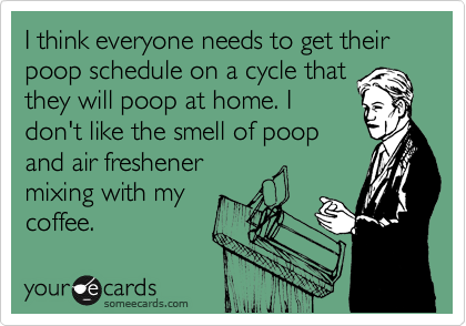 I think everyone needs to get their poop schedule on a cycle that
they will poop at home. I
don't like the smell of poop
and air freshener
mixing with my
coffee.
