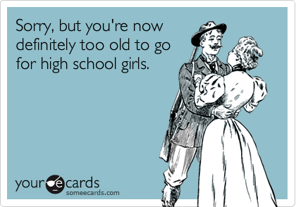 Sorry, but you're now
definitely too old to go
for high school girls.