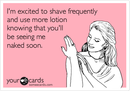 I'm excited to shave frequently
and use more lotion
knowing that you'll
be seeing me
naked soon.