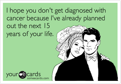 I hope you don't get diagnosed with cancer because I've already planned out the next 15
years of your life. 