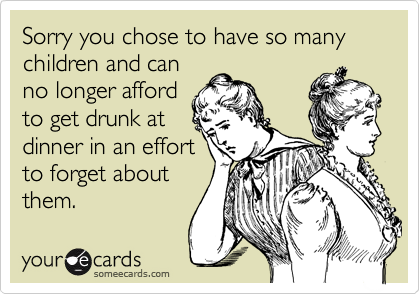 Sorry you chose to have so many  children and can
no longer afford
to get drunk at
dinner in an effort
to forget about
them.