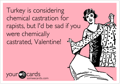 Turkey is considering
chemical castration for
rapists, but I'd be sad if you
were chemically
castrated, Valentine!
