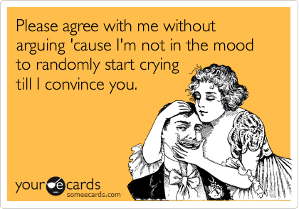 Please agree with me without arguing 'cause I'm not in the mood to randomly start crying 
till I convince you.