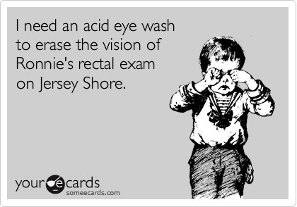 I need an acid eye wash
to erase the vision of 
Ronnie's rectal exam
on Jersey Shore.