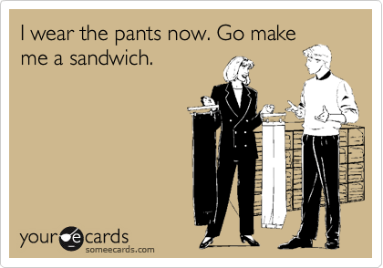 I wear the pants now. Go make
me a sandwich.