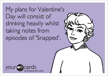 My plans for Valentine's
Day will consist of
drinking heavily whilst
taking notes from
episodes of 'Snapped'.