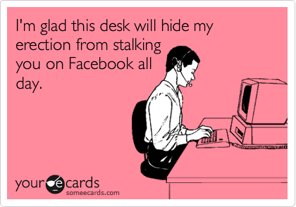 I'm glad this desk will hide my erection from stalking
you on Facebook all
day.
