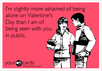 I'm slightly more ashamed of being alone on Valentine's
Day than I am of
being seen with you
in public.