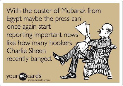 With the ouster of Mubarak from Egypt maybe the press can
once again start
reporting important news
like how many hookers
Charlie Sheen
recently banged.