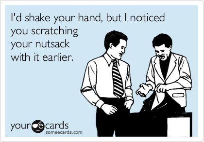 I'd shake your hand, but I noticed you scratching
your nutsack
with it earlier.