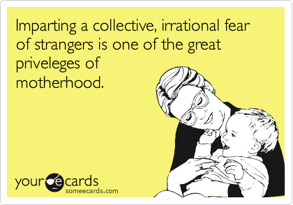 Imparting a collective, irrational fear of strangers is one of the great priveleges of
motherhood.