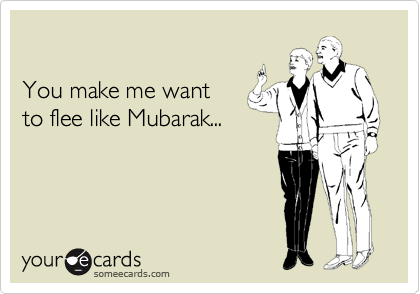 

You make me want
to flee like Mubarak...