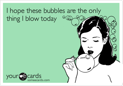 I hope these bubbles are the only thing I blow today