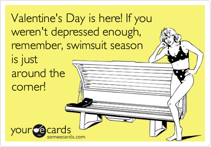 Valentine's Day is here! If you weren't depressed enough,
remember, swimsuit season
is just
around the
corner! 
