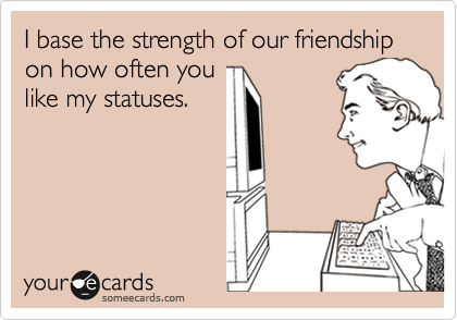 I base the strength of our friendship on how often you
like my statuses.