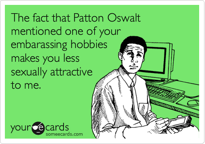 The fact that Patton Oswalt mentioned one of your
embarassing hobbies
makes you less
sexually attractive
to me. 