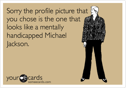 Sorry the profile picture that
you chose is the one that
looks like a mentally
handicapped Michael
Jackson.