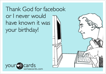 Thank God for facebook
or I never would
have known it was
your birthday!
