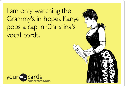 I am only watching the
Grammy's in hopes Kanye
pops a cap in Christina's
vocal cords. 