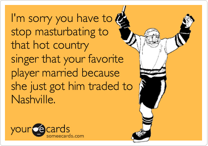 I'm sorry you have to
stop masturbating to 
that hot country
singer that your favorite 
player married because
she just got him traded to
Nashville.