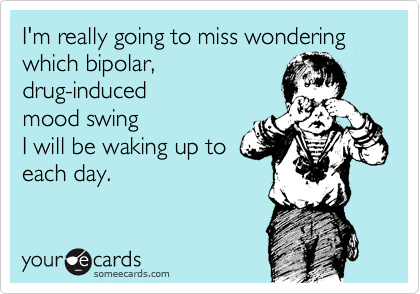 I'm really going to miss wondering which bipolar,
drug-induced
mood swing 
I will be waking up to 
each day. 