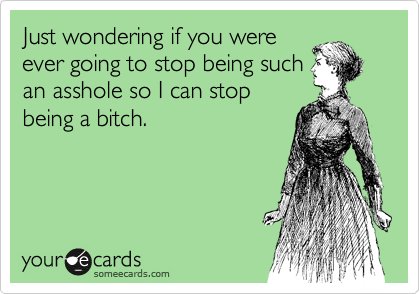 Just wondering if you were
ever going to stop being such
an asshole so I can stop
being a bitch.
