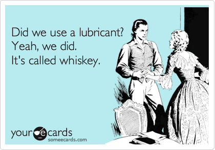 
Did we use a lubricant?
Yeah, we did.
It's called whiskey.