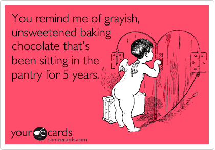 You remind me of grayish, unsweetened baking
chocolate that's
been sitting in the
pantry for 5 years.