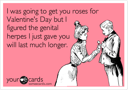 I was going to get you roses for Valentine's Day but I
figured the genital
herpes I just gave you
will last much longer.