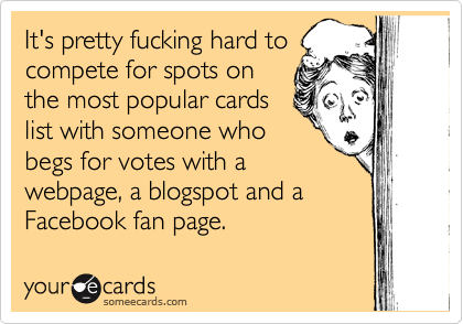 It's pretty fucking hard to
compete for spots on
the most popular cards
list with someone who
begs for votes with a
webpage, a blogspot and a
Facebook fan page.