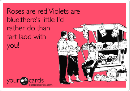 Roses are red,Violets are blue,there's little I'd
rather do than
fart laod with
you!