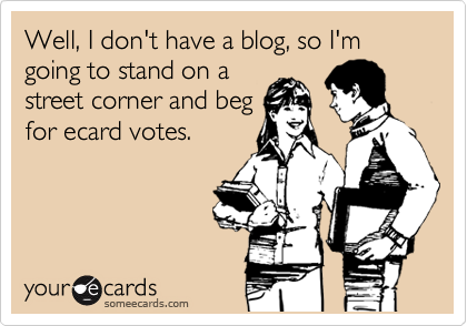 Well, I don't have a blog, so I'm going to stand on a
street corner and beg
for ecard votes.