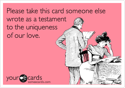 Please take this card someone else wrote as a testament
to the uniqueness
of our love. 
