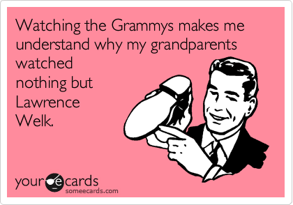 Watching the Grammys makes me understand why my grandparents watched
nothing but
Lawrence 
Welk.