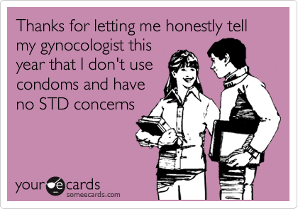 Thanks for letting me honestly tell my gynocologist this
year that I don't use
condoms and have
no STD concerns