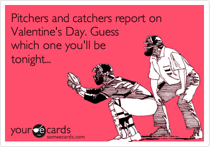 Pitchers and catchers report on Valentine's Day. Guess
which one you'll be
tonight...