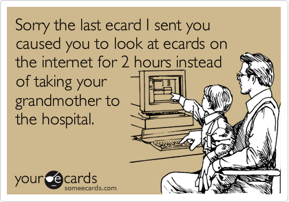 Sorry the last ecard I sent you caused you to look at ecards on
the internet for 2 hours instead
of taking your
grandmother to
the hospital.