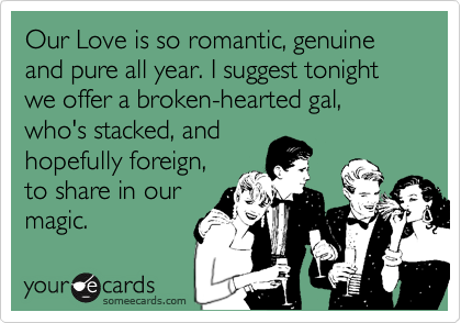 Our Love is so romantic, genuine and pure all year. I suggest tonight we offer a broken-hearted gal, who's stacked, and
hopefully foreign, 
to share in our
magic.