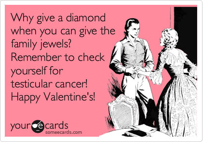 Why give a diamond
when you can give the
family jewels? 
Remember to check
yourself for
testicular cancer! 
Happy Valentine's! 