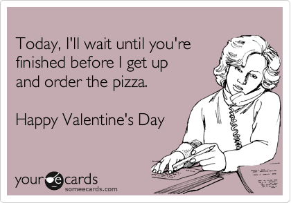 
Today, I'll wait until you're
finished before I get up
and order the pizza.

Happy Valentine's Day