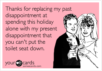 Thanks for replacing my past disappointment at
spending this holiday
alone with my present
disappointment that
you can't put the
toilet seat down.