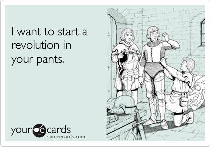 
I want to start a  
revolution in 
your pants.