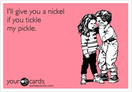 I'll give you a nickel
if you tickle
my pickle.