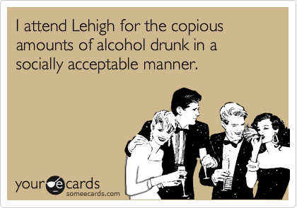 I attend Lehigh for the copious amounts of alcohol drunk in a socially acceptable manner.