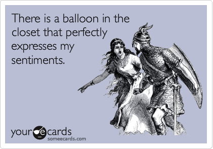 There is a balloon in the
closet that perfectly
expresses my
sentiments.