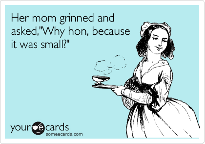 Her mom grinned and
asked,"Why hon, because
it was small?"