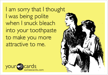 I am sorry that I thought
I was being polite
when I snuck bleach
into your toothpaste
to make you more
attractive to me.